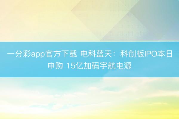一分彩app官方下载 电科蓝天：科创板IPO本日申购 15亿加码宇航电源