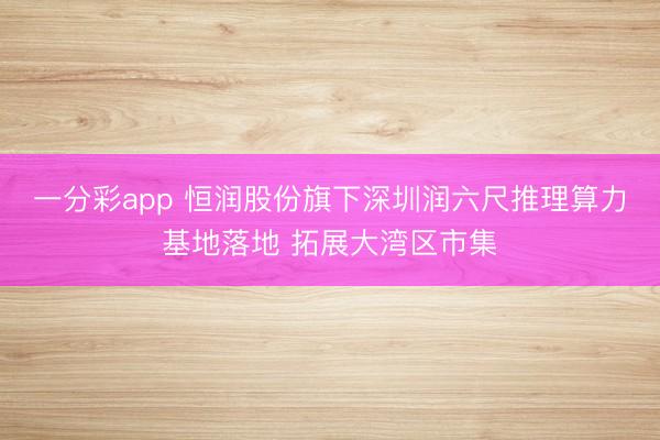 一分彩app 恒润股份旗下深圳润六尺推理算力基地落地 拓展大湾区市集