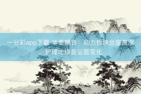 一分彩app下载 华泰期货:动力板块合座高涨,护理地缘音尘面变化