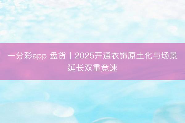 一分彩app 盘货丨2025开通衣饰原土化与场景延长双重竞速