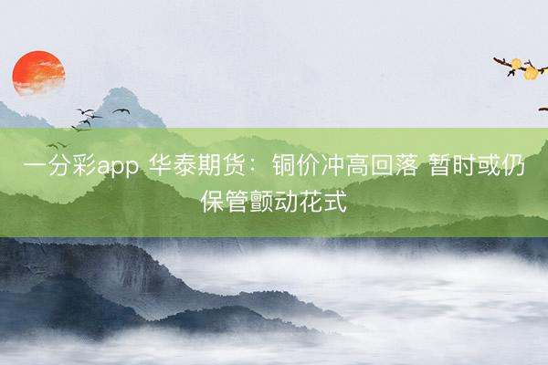 一分彩app 华泰期货：铜价冲高回落 暂时或仍保管颤动花式