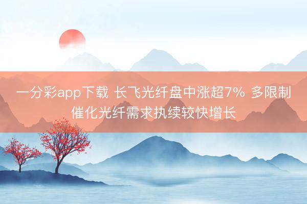 一分彩app下载 长飞光纤盘中涨超7% 多限制催化光纤需求执续较快增长