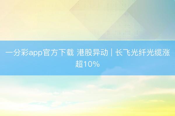 一分彩app官方下载 港股异动 | 长飞光纤光缆涨超10%
