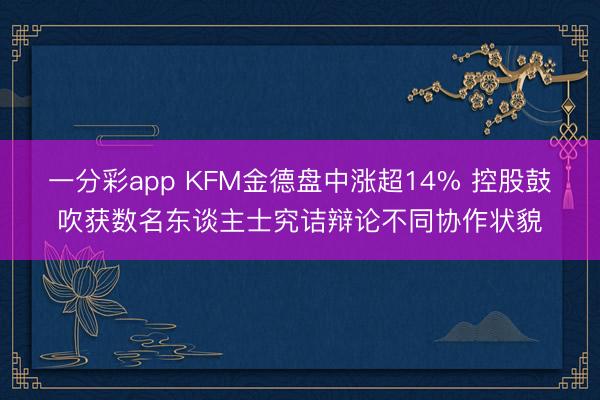 一分彩app KFM金德盘中涨超14% 控股鼓吹获数名东谈主士究诘辩论不同协作状貌