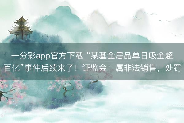 一分彩app官方下载 “某基金居品单日吸金超百亿”事件后续来了!证监会:属非法销售,处罚