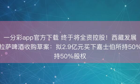 一分彩app官方下载 终于将全资控股!西藏发展清晰拉萨啤酒收购草案:拟2.9亿元买下嘉士伯所持50%股权