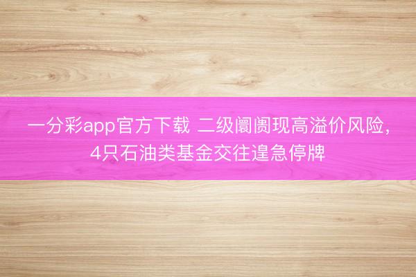 一分彩app官方下载 二级阛阓现高溢价风险,4只石油类基金交往遑急停牌