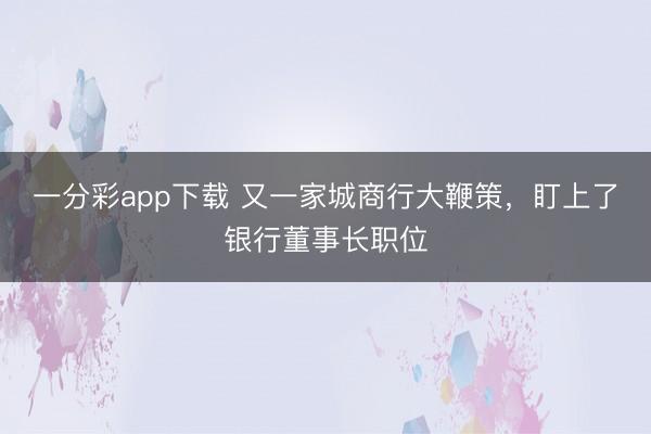 一分彩app下载 又一家城商行大鞭策,盯上了银行董事长职位