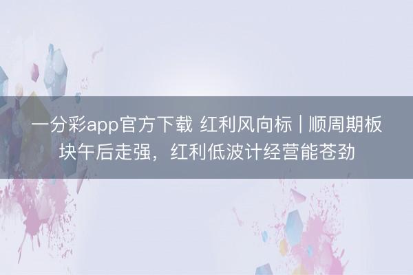 一分彩app官方下载 红利风向标 | 顺周期板块午后走强，红利低波计经营能苍劲