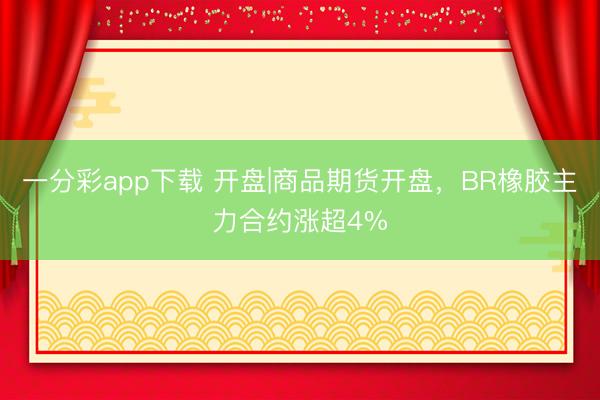 一分彩app下载 开盘|商品期货开盘，BR橡胶主力合约涨超4%