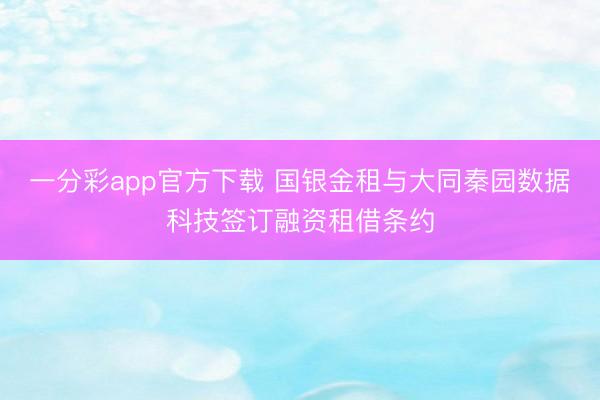 一分彩app官方下载 国银金租与大同秦园数据科技签订融资租借条约
