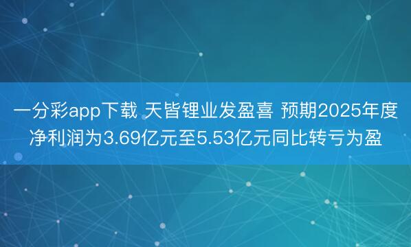一分彩app下载 天皆锂业发盈喜 预期2025年度净利润为3.69亿元至5.53亿元同比转亏为盈