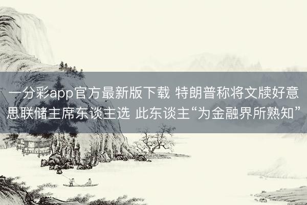 一分彩app官方最新版下载 特朗普称将文牍好意思联储主席东谈主选 此东谈主“为金融界所熟知”