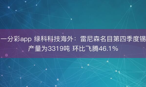 一分彩app 绿科科技海外：雷尼森名目第四季度锡产量为3319吨 环比飞腾46.1%