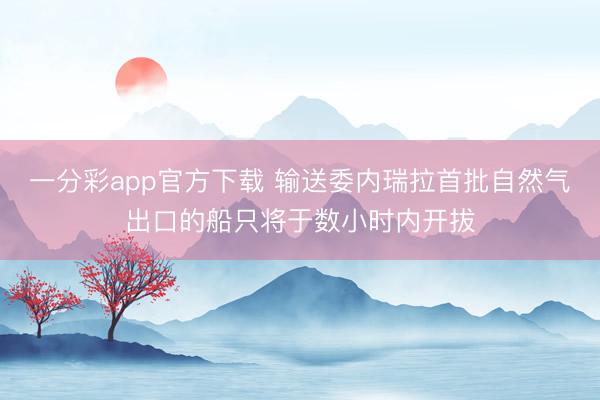 一分彩app官方下载 输送委内瑞拉首批自然气出口的船只将于数小时内开拔