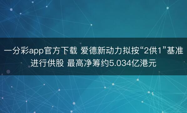 一分彩app官方下载 爱德新动力拟按“2供1”基准进行供股 最高净筹约5.034亿港元