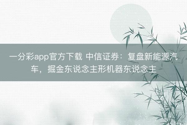 一分彩app官方下载 中信证券：复盘新能源汽车，掘金东说念主形机器东说念主