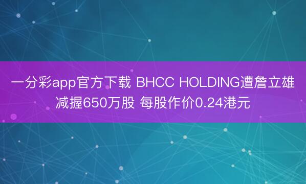 一分彩app官方下载 BHCC HOLDING遭詹立雄减握650万股 每股作价0.24港元