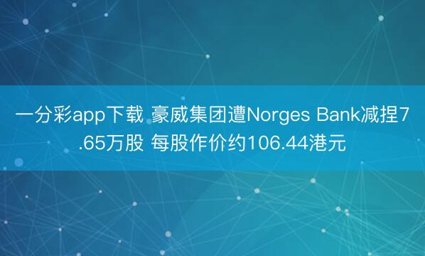 一分彩app下载 豪威集团遭Norges Bank减捏7.65万股 每股作价约106.44港元