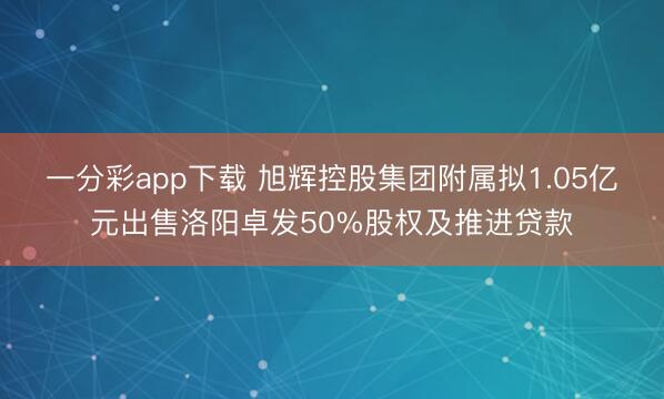 一分彩app下载 旭辉控股集团附属拟1.05亿元出售洛阳卓发50%股权及推进贷款