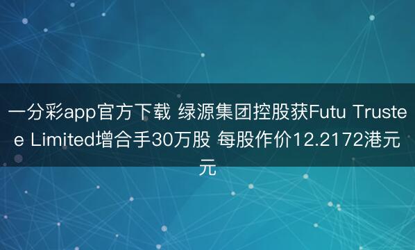 一分彩app官方下载 绿源集团控股获Futu Trustee Limited增合手30万股 每股作价12.2172港元
