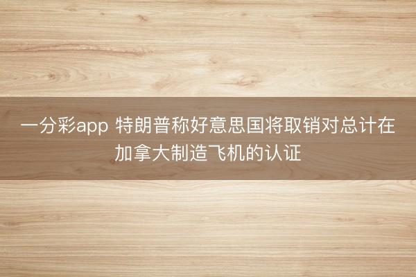 一分彩app 特朗普称好意思国将取销对总计在加拿大制造飞机的认证
