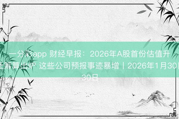 一分彩app 财经早报：2026年A股首份估值升迁筹算出炉 这些公司预报事迹暴增丨2026年1月30日
