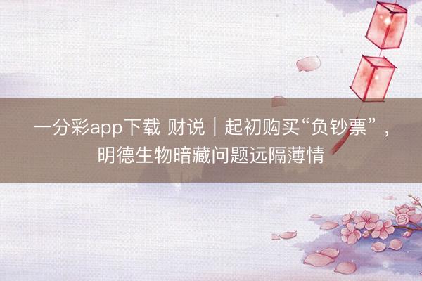 一分彩app下载 财说|起初购买“负钞票” ,明德生物暗藏问题远隔薄情