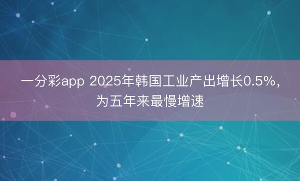 一分彩app 2025年韩国工业产出增长0.5%，为五年来最慢增速