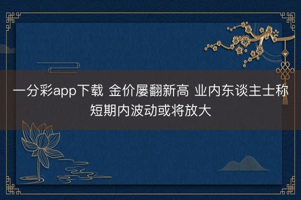 一分彩app下载 金价屡翻新高 业内东谈主士称短期内波动或将放大