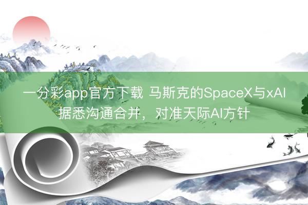 一分彩app官方下载 马斯克的SpaceX与xAI据悉沟通合并，对准天际AI方针