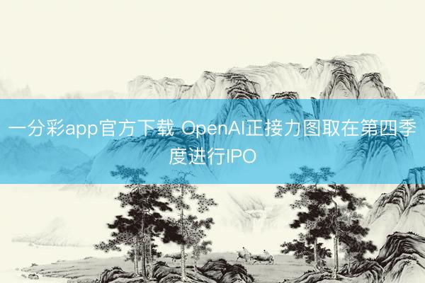 一分彩app官方下载 OpenAI正接力图取在第四季度进行IPO