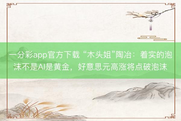 一分彩app官方下载 “木头姐”陶冶：着实的泡沫不是AI是黄金，好意思元高涨将点破泡沫