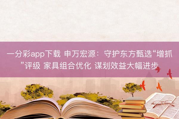 一分彩app下载 申万宏源：守护东方甄选“增抓”评级 家具组合优化 谋划效益大幅进步