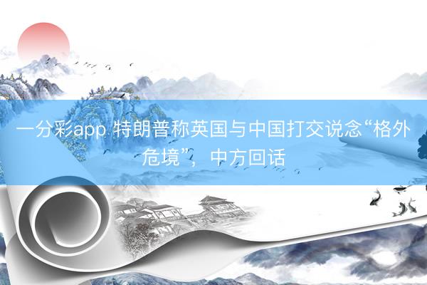 一分彩app 特朗普称英国与中国打交说念“格外危境”，中方回话