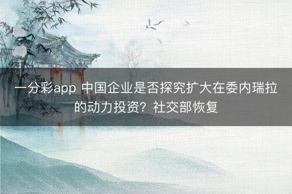 一分彩app 中国企业是否探究扩大在委内瑞拉的动力投资？社交部恢复