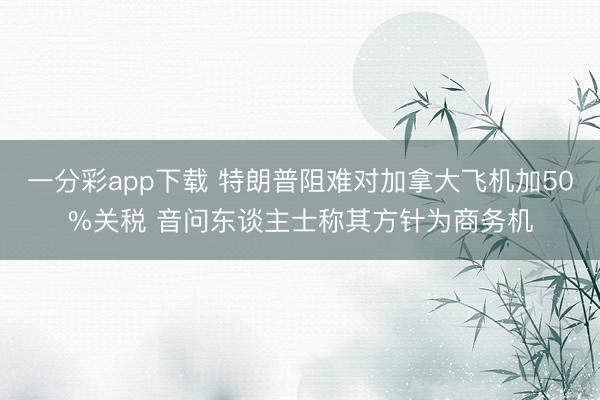 一分彩app下载 特朗普阻难对加拿大飞机加50%关税 音问东谈主士称其方针为商务机