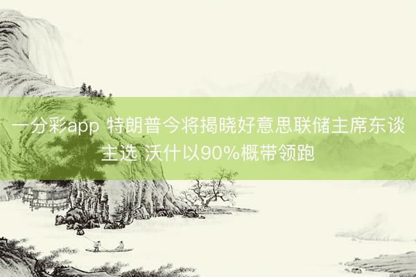 一分彩app 特朗普今将揭晓好意思联储主席东谈主选 沃什以90%概带领跑