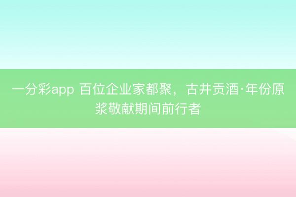 一分彩app 百位企业家都聚,古井贡酒·年份原浆敬献期间前行者