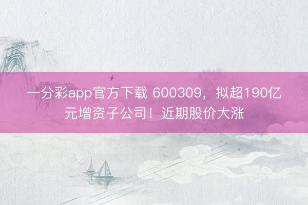 一分彩app官方下载 600309,拟超190亿元增资子公司!近期股价大涨