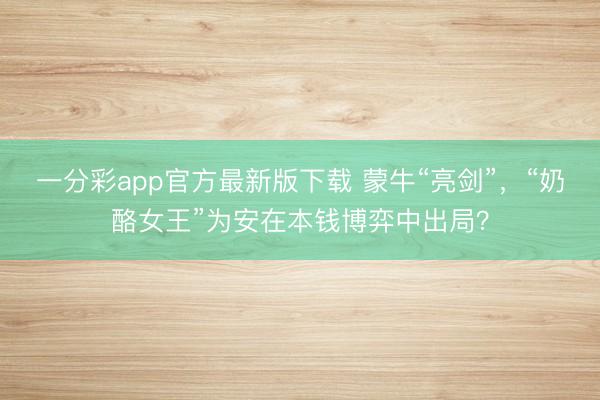 一分彩app官方最新版下载 蒙牛“亮剑”，“奶酪女王”为安在本钱博弈中出局？