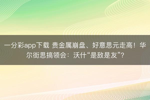 一分彩app下载 贵金属崩盘、好意思元走高!华尔街思搞领会:沃什“是敌是友”?