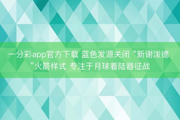 一分彩app官方下载 蓝色发源关闭 “新谢泼德 ”火箭样式 专注于月球着陆器征战