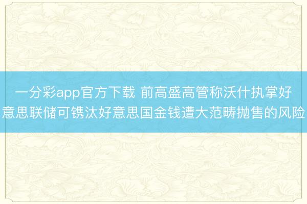 一分彩app官方下载 前高盛高管称沃什执掌好意思联储可镌汰好意思国金钱遭大范畴抛售的风险