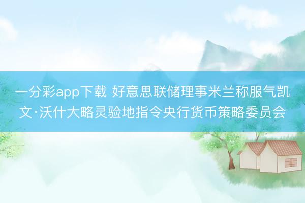 一分彩app下载 好意思联储理事米兰称服气凯文·沃什大略灵验地指令央行货币策略委员会