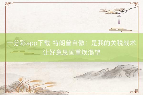 一分彩app下载 特朗普自傲：是我的关税战术让好意思国重焕渴望