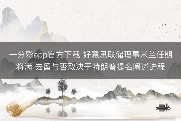 一分彩app官方下载 好意思联储理事米兰任期将满 去留与否取决于特朗普提名阐述进程