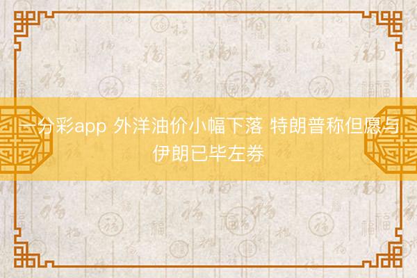 一分彩app 外洋油价小幅下落 特朗普称但愿与伊朗已毕左券