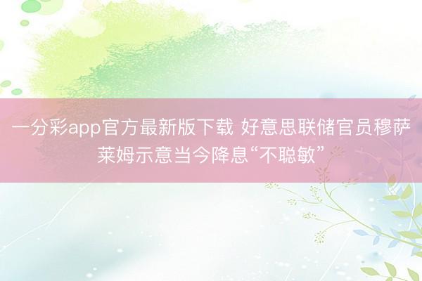一分彩app官方最新版下载 好意思联储官员穆萨莱姆示意当今降息“不聪敏”