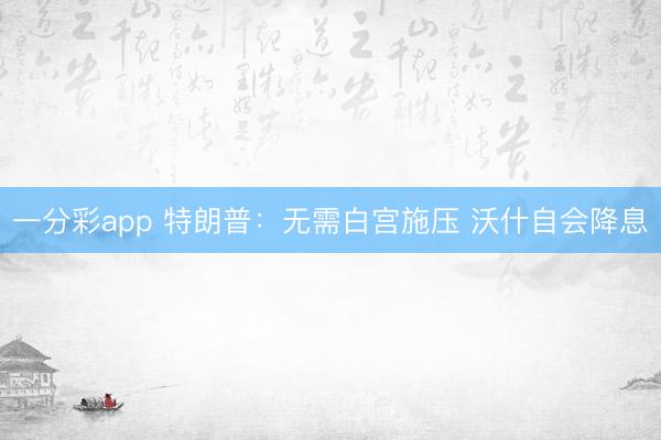一分彩app 特朗普：无需白宫施压 沃什自会降息
